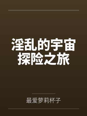 淫乱的宇宙探险之旅 淫乱的宇宙探险之旅