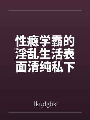 性瘾学霸的淫乱生活表面清纯私下被各种鸡巴操bylkudgbk