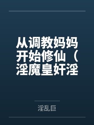 从调教妈妈开始修仙(淫魔皇奸淫美女记)百度云笔趣阁 从调教妈妈开始修仙(淫魔皇奸淫美女记)百度云笔趣阁