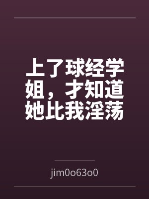 上了球经学姐，才知道她比我淫荡byjim0o63o0笔趣阁无弹窗