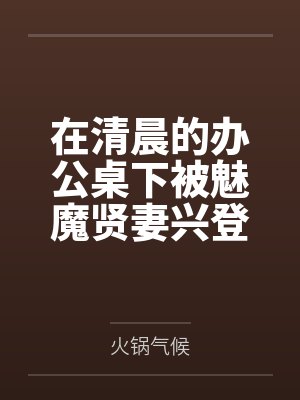 在清晨的办公桌下被魅魔贤妻兴登堡口交，夜晚在宴会厅角落的鞋交by火锅气候笔趣阁无弹窗