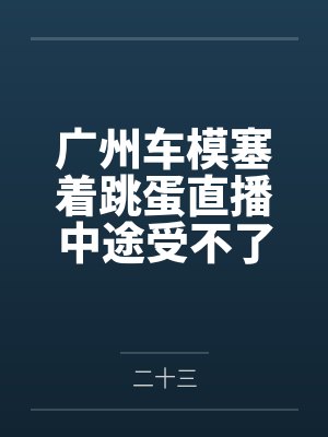 广州车模塞着跳蛋直播中途受不了当着镜头前让顾客插了进去 广州车模塞着跳蛋直播中途受不了当着镜头前让顾客插了进去