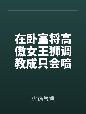 在卧室将高傲女王狮调教成只会喷奶的母兽by火锅气候