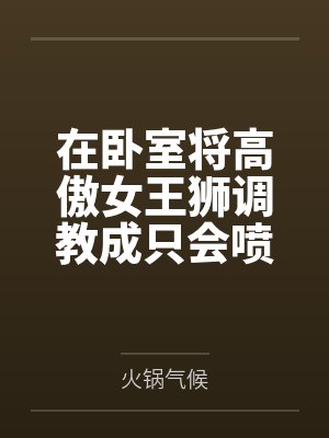 在卧室将高傲女王狮调教成只会喷奶的母兽笔趣阁无弹窗