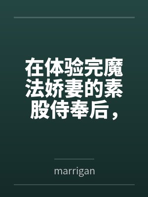 在体验完魔法娇妻的素股侍奉后,将她推倒用种付体位把她灌注成专属于自己的肉便器bymarrigan 在体验完魔法娇妻的素股侍奉后,将她推倒用种付体位把她灌注成专属于自己的肉便器bymarrigan