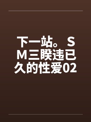下一站。SM三睽违已久的性爱02 下一站。SM三睽违已久的性爱02