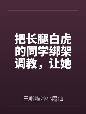 把长腿白虎的同学绑架调教,让她贡献出自己的女权闺蜜一起挨操 把长腿白虎的同学绑架调教,让她贡献出自己的女权闺蜜一起挨操