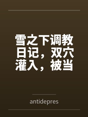 雪之下调教日记,双穴灌入,被当做淫具轮流在子宫射出浓精授种 雪之下调教日记,双穴灌入,被当做淫具轮流在子宫射出浓精授种