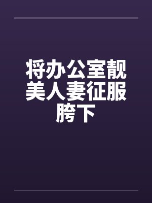 将办公室靓美人妻征服胯下 将办公室靓美人妻征服胯下