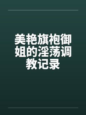 美艳旗袍御姐的淫荡调教记录 美艳旗袍御姐的淫荡调教记录