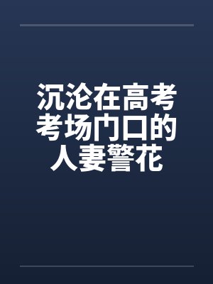 沉沦在高考考场门口的人妻警花 沉沦在高考考场门口的人妻警花