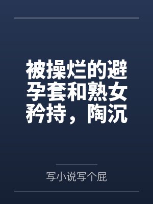 被操烂的避孕套和熟女矜持,陶沉沦在分析员的大鸡吧下沦为熟女母猪,与里芙、晨星一起共享高潮迭起的一夜 被操烂的避孕套和熟女矜持,陶沉沦在分析员的大鸡吧下沦为熟女母猪,与里芙、晨星一起共享高潮迭起的一夜