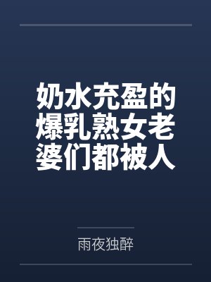 奶水充盈的爆乳熟女老婆们都被人强奸过但我还是接纳了