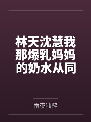 林天沈慧我那爆乳妈妈的奶水从同学嘴里流到课桌上