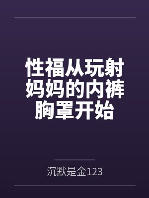性福从玩射妈妈的内裤胸罩开始全文免费阅读 性福从玩射妈妈的内裤胸罩开始全文免费阅读