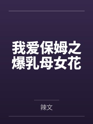 我爱保姆之爆乳母女花by辣文笔趣阁无弹窗 我爱保姆之爆乳母女花by辣文笔趣阁无弹窗