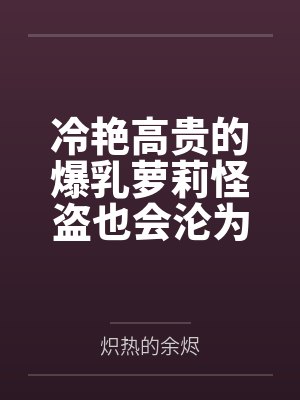 冷艳高贵的爆乳萝莉怪盗也会沦为肥猪的专属肉奴吗by炽热的余烬 冷艳高贵的爆乳萝莉怪盗也会沦为肥猪的专属肉奴吗by炽热的余烬