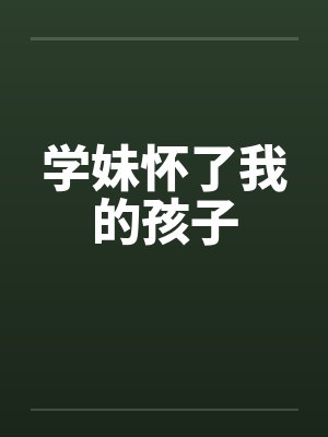 学妹怀了我的孩子 学妹怀了我的孩子