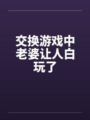 交换游戏中老婆让人白玩了 交换游戏中老婆让人白玩了
