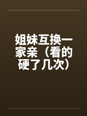姐妹互换一家亲(看的硬了几次) 姐妹互换一家亲(看的硬了几次)
