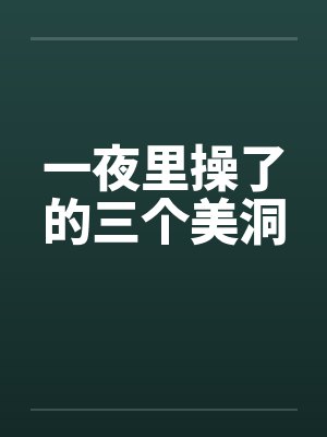 一夜里操了的三个美洞 一夜里操了的三个美洞