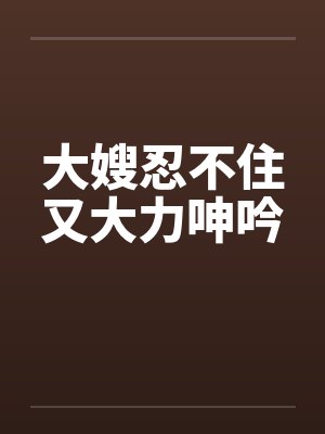 大嫂忍不住又大力呻吟 大嫂忍不住又大力呻吟