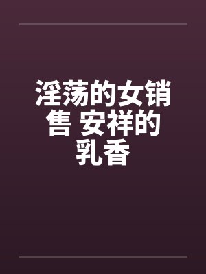 淫荡的女销售 安祥的乳香 淫荡的女销售 安祥的乳香