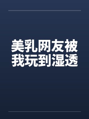 美乳网友被我玩到湿透 美乳网友被我玩到湿透