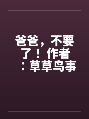 爸爸,不要了! 作者:草草鸟事 爸爸,不要了! 作者:草草鸟事