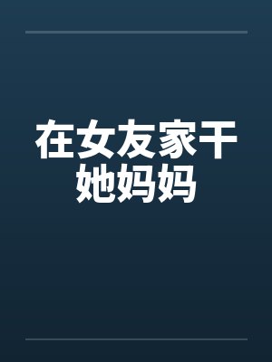 在女友家干她妈妈 在女友家干她妈妈
