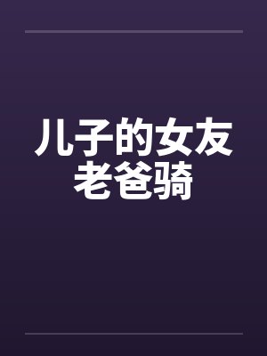 儿子的女友老爸骑 儿子的女友老爸骑