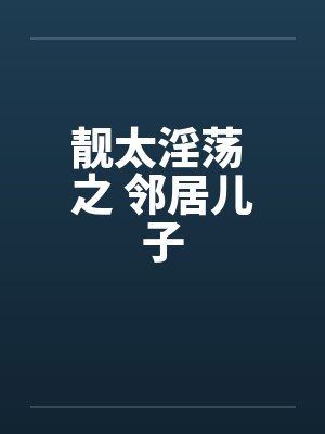 靓太淫荡 之 邻居儿子 靓太淫荡 之 邻居儿子