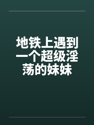 地铁上遇到一个超级淫荡的妹妹 地铁上遇到一个超级淫荡的妹妹