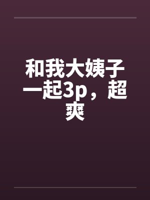 和我大姨子一起3p,超爽 和我大姨子一起3p,超爽