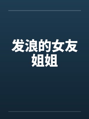 发浪的女友姐姐 发浪的女友姐姐