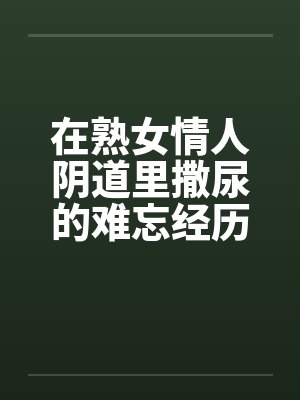 在熟女情人阴道里撒尿的难忘经历