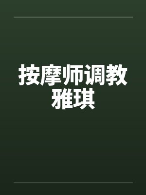 按摩师调教雅琪 按摩师调教雅琪