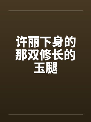 许丽下身的那双修长的玉腿 许丽下身的那双修长的玉腿