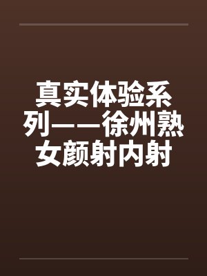 真实体验系列——徐州熟女颜射内射 真实体验系列——徐州熟女颜射内射