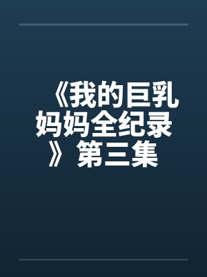 《我的巨乳妈妈全纪录》第三集 《我的巨乳妈妈全纪录》第三集