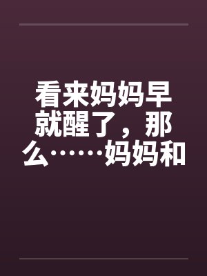 看来妈妈早就醒了,那么……妈妈和我的 看来妈妈早就醒了,那么……妈妈和我的