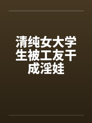 清纯女大学生被工友干成淫娃 清纯女大学生被工友干成淫娃
