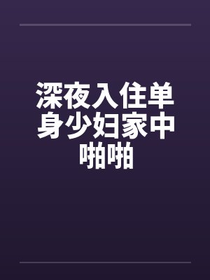 深夜入住单身少妇家中啪啪 深夜入住单身少妇家中啪啪