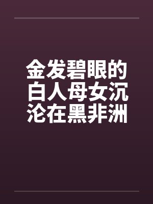 金发碧眼的白人母女沉沦在黑非洲 金发碧眼的白人母女沉沦在黑非洲
