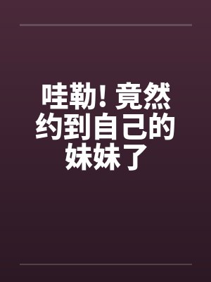 哇勒! 竟然约到自己的妹妹了 哇勒! 竟然约到自己的妹妹了