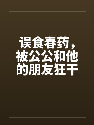 误食春药,被公公和他的朋友狂干 误食春药,被公公和他的朋友狂干