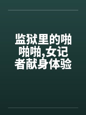 监狱里的啪啪啪,女记者献身体验快感! 监狱里的啪啪啪,女记者献身体验快感!