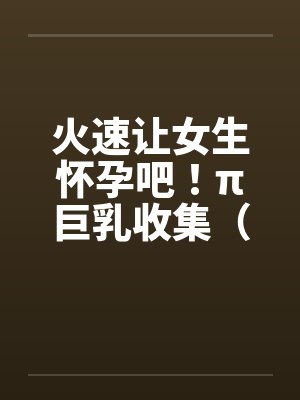 火速让女生怀孕吧!π巨乳收集(15) 火速让女生怀孕吧!π巨乳收集(15)