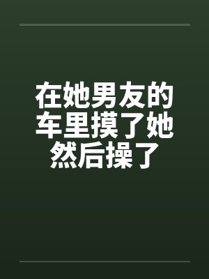 在她男友的车里摸了她然后操了 在她男友的车里摸了她然后操了