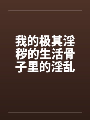 我的极其淫秽的生活骨子里的淫乱 我的极其淫秽的生活骨子里的淫乱